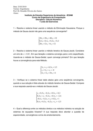 Data: 25/03/2010 
Turmas: Engenharias 
Prof. Dr. Ronaldo Oliveira dos Santos 
Aluno: 
Instituto de Estudos Superiores da Amazônia - IESAM 
Curso de Engenharia da Computação 
Disciplina: Cálculo Numérico 
1 Lista de Exercícios 
1 – Resolva o sistema linear usando o método de Eliminação Gaussiana. Porque o 
método de Gauss-Jacobi não gera uma sequência convergente? 
x x x 
x x x 
x x x 
+ + = ìï 
30 20 40 10 
0,1 0,1 0,2 0,2 
20 12 8 12 
1 2 3 
1 2 3 
1 2 3 
+ + = íï 
î + - = 
2 – Resolva o sistema linear usando o método iterativo de Gauss-Jacob. Considere 
um erro de e = 0.05 . Em que iteração o sistema convergiu para o erro especificado. 
Usando-se o método de Gauss-Seidel, quem converge primeiro? Em que iteração 
houve a convergência para este Método. 
x x x 
x x x 
x x x 
+ + = ìï 
5 0,5 3,5 
1 2 3 
1 2 3 
1 2 3 
+ 5 + = - 8 
î + + íï 
= 
2 3 10 6 
3 – Verifique se o sistema linear dado abaixo gera uma seqüência convergente, 
quando a sua solução é feita através do método iterativo de Gauss-Seidel. Compare 
a sua resposta usando-se o método de Gauss-Jacobi. 
x x x x 
+ - + = ìï 
0,5 0,2 0.2 0,2 
1 2 3 4 
x x x x 
x x x x 
x x x x 
+ - - = - ïí 
- - + + = ïï 
î + - + = - 
0,2 0,2 0,1 2,6 
0,1 0,2 0.2 1 
0,1 0,3 0,2 2,5 
1 2 3 4 
1 2 3 4 
1 2 3 4 
4 – Qual a diferença entre os métodos diretos e os métodos indiretos na solução de 
sistemas de equações lineares? A sua resposta deve abordar a questão de 
esparsividade, convergência e erros de arredondamento. 
