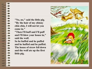 "No, no," said the little pig.
"By the hair of my chinny
chin chin, I will not let you
come in."
"Then I'll huff and I'll puff
and I'll blow your house in,"
said the wolf.
So he huffed and he puffed
and he huffed and he puffed.
The house of straw fell down
and the wolf ate up the first
little pig.
 