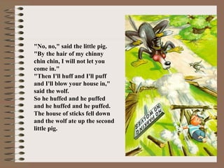 "No, no," said the little pig.
"By the hair of my chinny
chin chin, I will not let you
come in."
"Then I'll huff and I'll puff
and I'll blow your house in,"
said the wolf.
So he huffed and he puffed
and he huffed and he puffed.
The house of sticks fell down
and the wolf ate up the second
little pig.
 