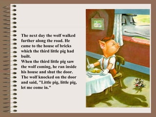 The next day the wolf walked
further along the road. He
came to the house of bricks
which the third little pig had
built.
When the third little pig saw
the wolf coming, he ran inside
his house and shut the door.
The wolf knocked on the door
and said, "Little pig, little pig,
let me come in."
 