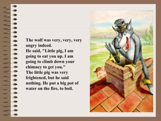 The wolf was very, very, very
angry indeed.
He said, "Little pig, I am
going to eat you up. I am
going to climb down your
chimney to get you."
The little pig was very
frightened, but he said
nothing. He put a big pot of
water on the fire, to boil.
 