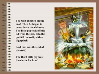 The wolf climbed on the
roof. Then he began to
come down the chimney.
The little pig took off the
lid from the pot. Into the
pot fell the wolf, with a
big splash.
And that was the end of
the wolf.
The third little pig was
too clever for him!
 