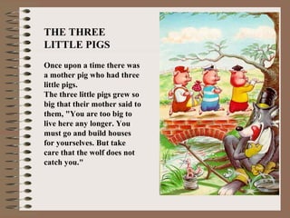THE THREE
LITTLE PIGS
Once upon a time there was
a mother pig who had three
little pigs.
The three little pigs grew so
big that their mother said to
them, "You are too big to
live here any longer. You
must go and build houses
for yourselves. But take
care that the wolf does not
catch you."
 
