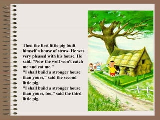 Then the first little pig built
himself a house of straw. He was
very pleased with his house. He
said, "Now the wolf won't catch
me and eat me."
"I shall build a stronger house
than yours," said the second
little pig.
"I shall build a stronger house
than yours, too," said the third
little pig.
 