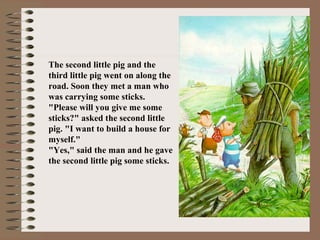 The second little pig and the
third little pig went on along the
road. Soon they met a man who
was carrying some sticks.
"Please will you give me some
sticks?" asked the second little
pig. "I want to build a house for
myself."
"Yes," said the man and he gave
the second little pig some sticks.
 