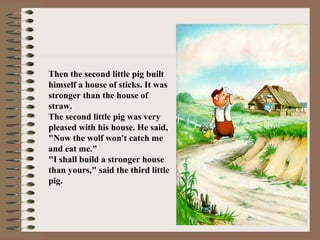 Then the second little pig built
himself a house of sticks. It was
stronger than the house of
straw.
The second little pig was very
pleased with his house. He said,
"Now the wolf won't catch me
and eat me."
"I shall build a stronger house
than yours," said the third little
pig.
 