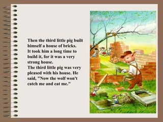 Then the third little pig built
himself a house of bricks.
It took him a long time to
build it, for it was a very
strong house.
The third little pig was very
pleased with his house. He
said, "Now the wolf won't
catch me and eat me."
 