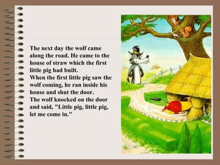 The next day the wolf came
along the road. He came to the
house of straw which the first
little pig had built.
When the first little pig saw the
wolf coming, he ran inside his
house and shut the door.
The wolf knocked on the door
and said, "Little pig, little pig,
let me come in."
 