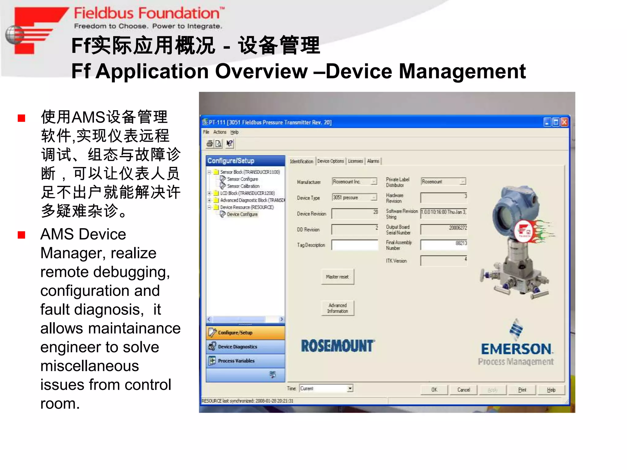 Ff实际应用概况－设备管理
      Ff Application Overview –Device Management

 使用AMS设备管理
  软件,实现仪表远程
  调试、组态与故障诊
  断，可以让仪表人员
  足不出户就能解决许
  多疑难杂诊。
 AMS Device
  Manager, realize
  remote debugging,
  configuration and
  fault diagnosis, it
  allows maintainance
  engineer to solve
  miscellaneous
  issues from control
  room.
 