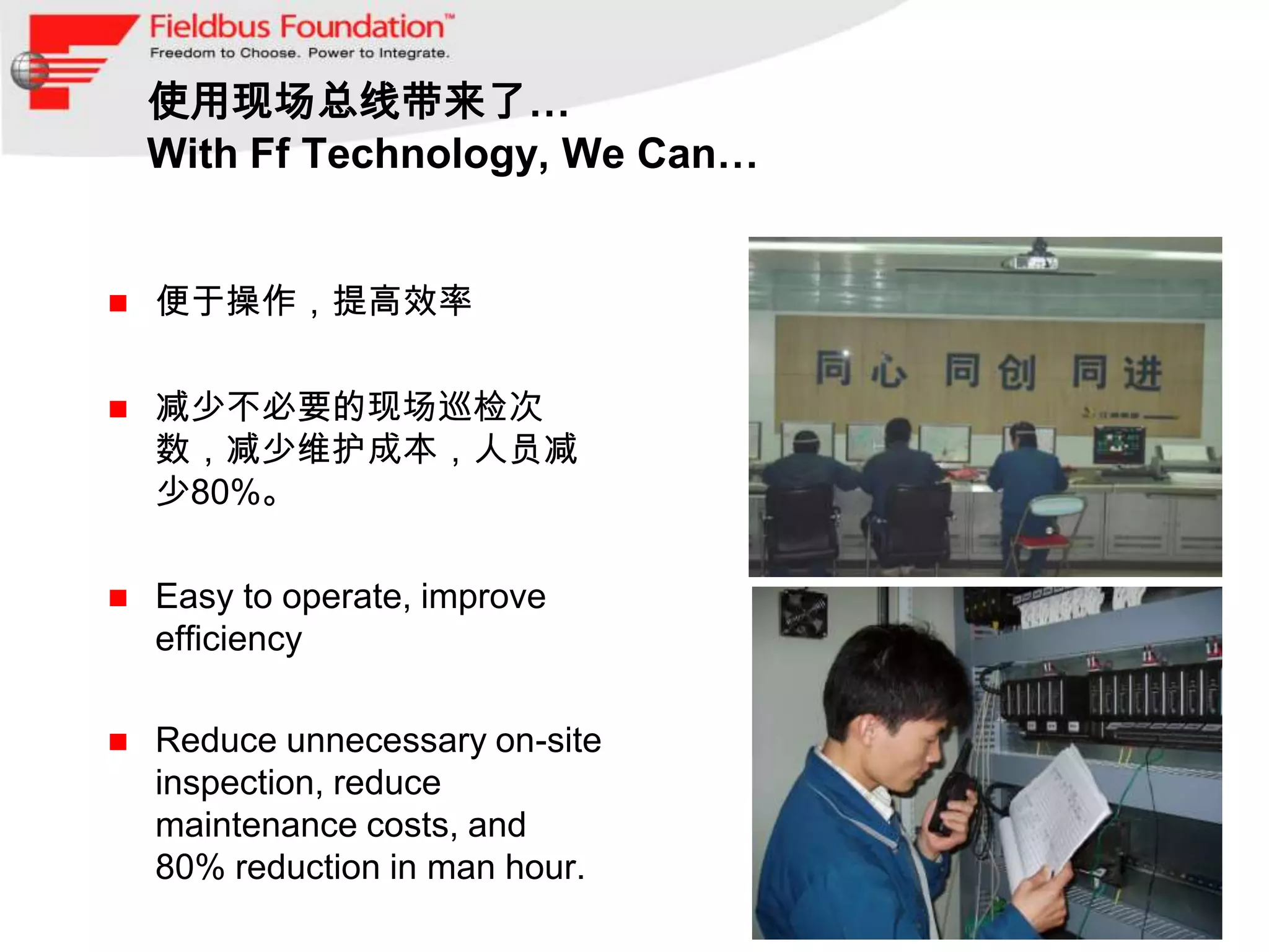使用现场总线带来了…
    With Ff Technology, We Can…


   便于操作，提高效率

   减少不必要的现场巡检次
    数，减少维护成本，人员减
    少80%。

   Easy to operate, improve
    efficiency

   Reduce unnecessary on-site
    inspection, reduce
    maintenance costs, and
    80% reduction in man hour.
 