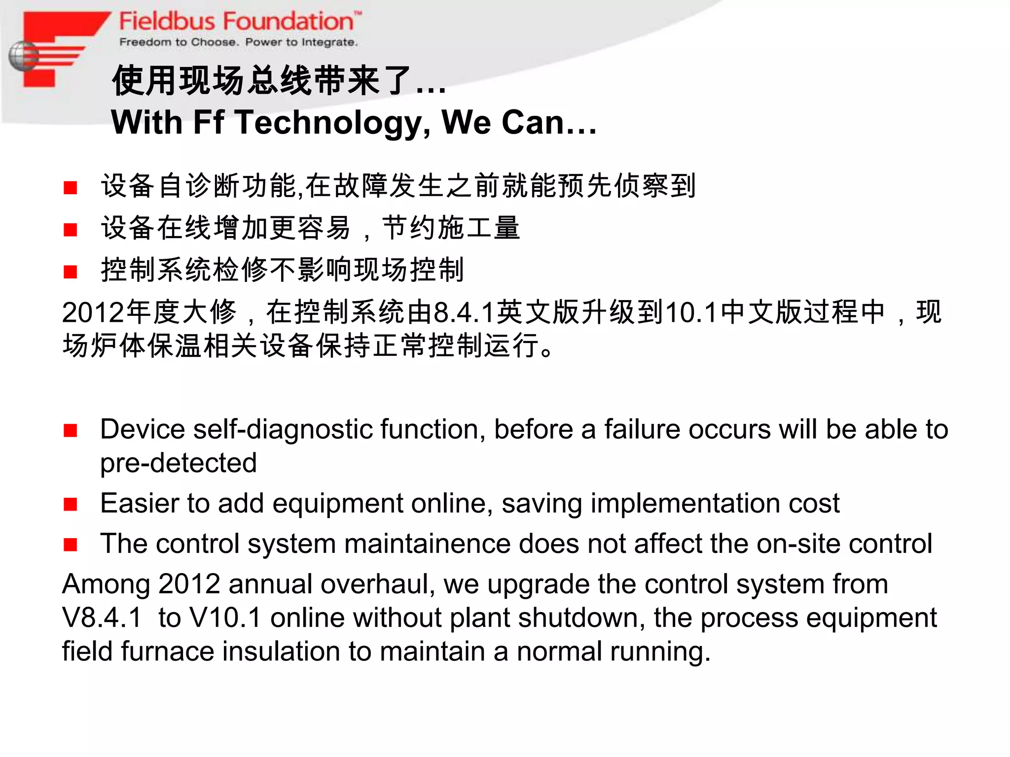 使用现场总线带来了…
    With Ff Technology, We Can…
 设备自诊断功能,在故障发生之前就能预先侦察到
 设备在线增加更容易，节约施工量
 控制系统检修不影响现场控制
2012年度大修，在控制系统由8.4.1英文版升级到10.1中文版过程中，现
场炉体保温相关设备保持正常控制运行。

   Device self-diagnostic function, before a failure occurs will be able to
    pre-detected
 Easier to add equipment online, saving implementation cost
 The control system maintainence does not affect the on-site control
Among 2012 annual overhaul, we upgrade the control system from
V8.4.1 to V10.1 online without plant shutdown, the process equipment
field furnace insulation to maintain a normal running.
 