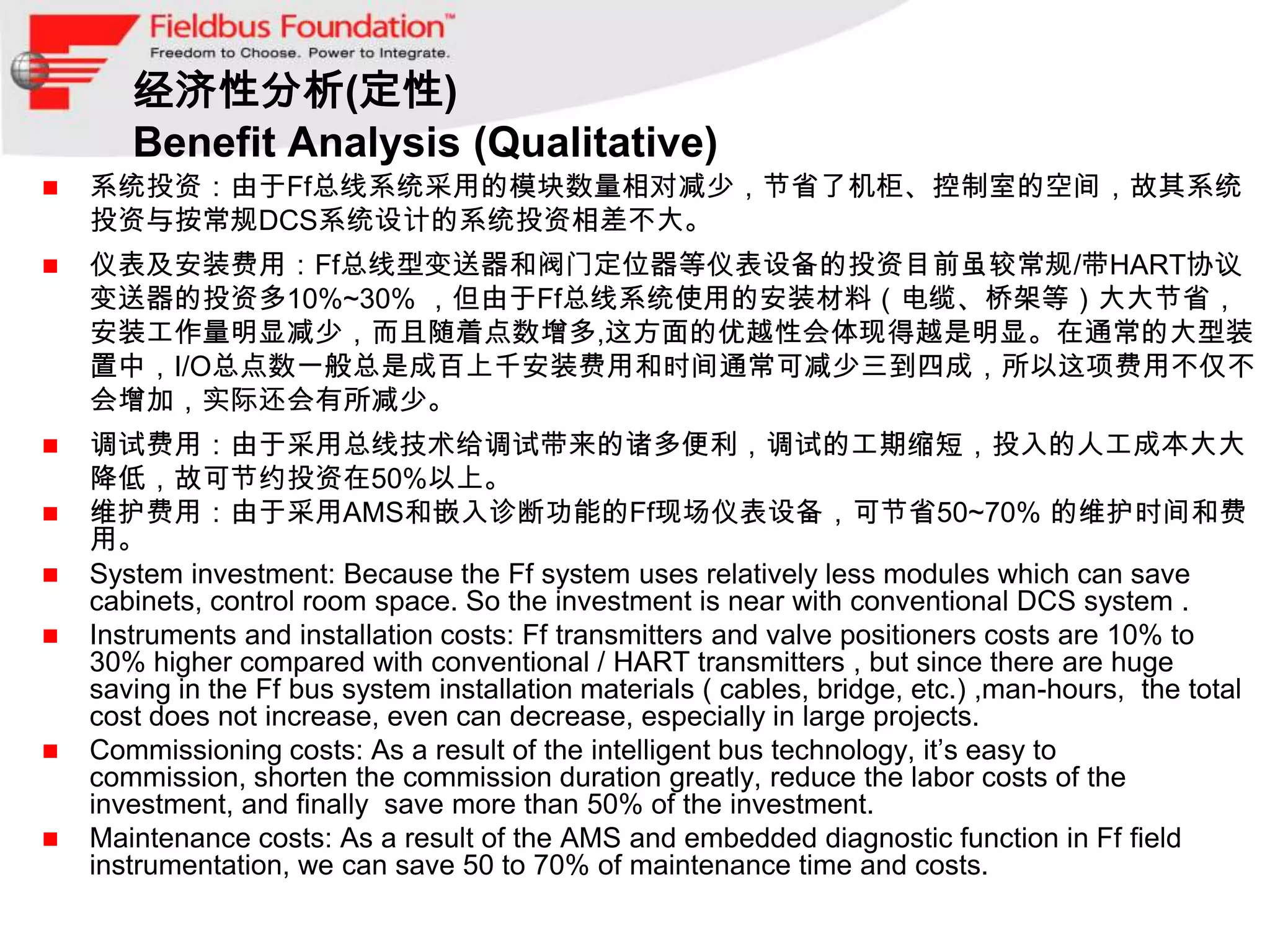 经济性分析(定性)
       Benefit Analysis (Qualitative)
   系统投资：由于Ff总线系统采用的模块数量相对减少，节省了机柜、控制室的空间，故其系统
    投资与按常规DCS系统设计的系统投资相差不大。
   仪表及安装费用：Ff总线型变送器和阀门定位器等仪表设备的投资目前虽较常规/带HART协议
    变送器的投资多10%~30% ，但由于Ff总线系统使用的安装材料（电缆、桥架等）大大节省，
    安装工作量明显减少，而且随着点数增多,这方面的优越性会体现得越是明显。在通常的大型装
    置中，I/O总点数一般总是成百上千安装费用和时间通常可减少三到四成，所以这项费用不仅不
    会增加，实际还会有所减少。
   调试费用：由于采用总线技术给调试带来的诸多便利，调试的工期缩短，投入的人工成本大大
    降低，故可节约投资在50%以上。
   维护费用：由于采用AMS和嵌入诊断功能的Ff现场仪表设备，可节省50~70% 的维护时间和费
    用。
   System investment: Because the Ff system uses relatively less modules which can save
    cabinets, control room space. So the investment is near with conventional DCS system .
   Instruments and installation costs: Ff transmitters and valve positioners costs are 10% to
    30% higher compared with conventional / HART transmitters , but since there are huge
    saving in the Ff bus system installation materials ( cables, bridge, etc.) ,man-hours, the total
    cost does not increase, even can decrease, especially in large projects.
   Commissioning costs: As a result of the intelligent bus technology, it’s easy to
    commission, shorten the commission duration greatly, reduce the labor costs of the
    investment, and finally save more than 50% of the investment.
   Maintenance costs: As a result of the AMS and embedded diagnostic function in Ff field
    instrumentation, we can save 50 to 70% of maintenance time and costs.
 