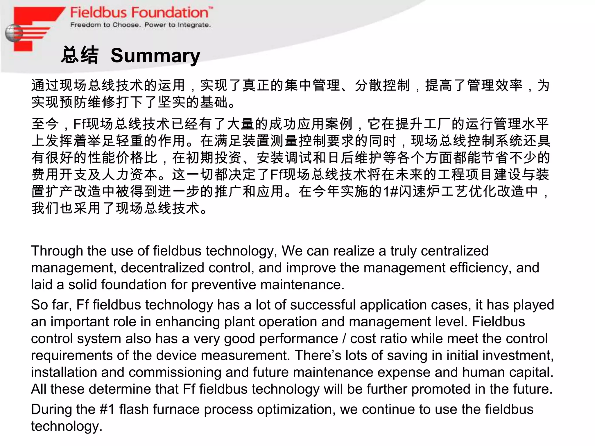 总结 Summary
通过现场总线技术的运用，实现了真正的集中管理、分散控制，提高了管理效率，为
实现预防维修打下了坚实的基础。
至今，Ff现场总线技术已经有了大量的成功应用案例，它在提升工厂的运行管理水平
上发挥着举足轻重的作用。在满足装置测量控制要求的同时，现场总线控制系统还具
有很好的性能价格比，在初期投资、安装调试和日后维护等各个方面都能节省不少的
费用开支及人力资本。这一切都决定了Ff现场总线技术将在未来的工程项目建设与装
置扩产改造中被得到进一步的推广和应用。在今年实施的1#闪速炉工艺优化改造中，
我们也采用了现场总线技术。


Through the use of fieldbus technology, We can realize a truly centralized
management, decentralized control, and improve the management efficiency, and
laid a solid foundation for preventive maintenance.
So far, Ff fieldbus technology has a lot of successful application cases, it has played
an important role in enhancing plant operation and management level. Fieldbus
control system also has a very good performance / cost ratio while meet the control
requirements of the device measurement. There’s lots of saving in initial investment,
installation and commissioning and future maintenance expense and human capital.
All these determine that Ff fieldbus technology will be further promoted in the future.
During the #1 flash furnace process optimization, we continue to use the fieldbus
technology.
 