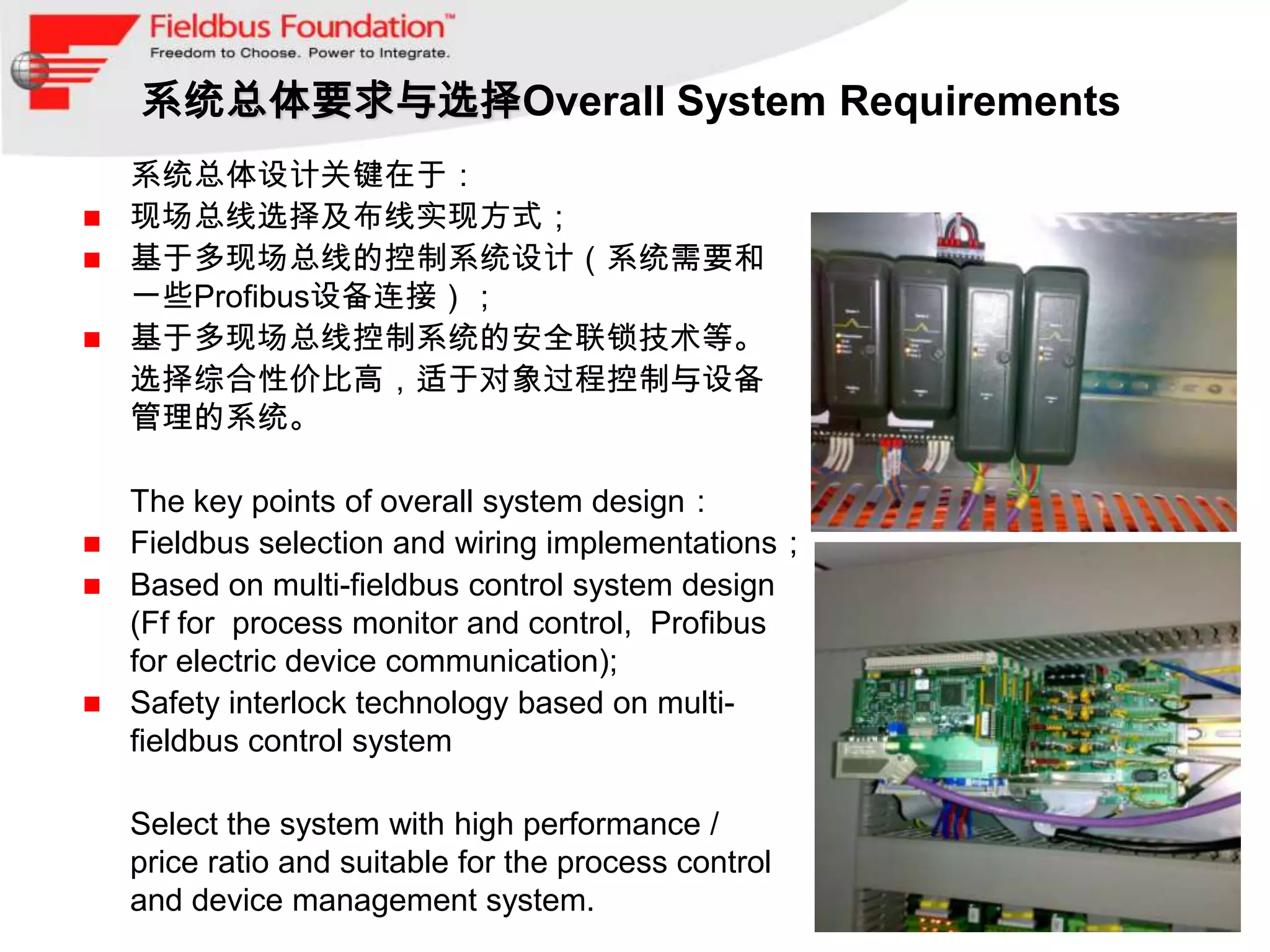 系统总体要求与选择Overall System Requirements
 系统总体设计关键在于：
 现场总线选择及布线实现方式；
 基于多现场总线的控制系统设计（系统需要和
  一些Profibus设备连接）；
 基于多现场总线控制系统的安全联锁技术等。
 选择综合性价比高，适于对象过程控制与设备
  管理的系统。

 The key points of overall system design：
 Fieldbus selection and wiring implementations；
 Based on multi-fieldbus control system design
  (Ff for process monitor and control, Profibus
  for electric device communication);
 Safety interlock technology based on multi-
  fieldbus control system

•   Select the system with high performance /
    price ratio and suitable for the process control
    and device management system.
 