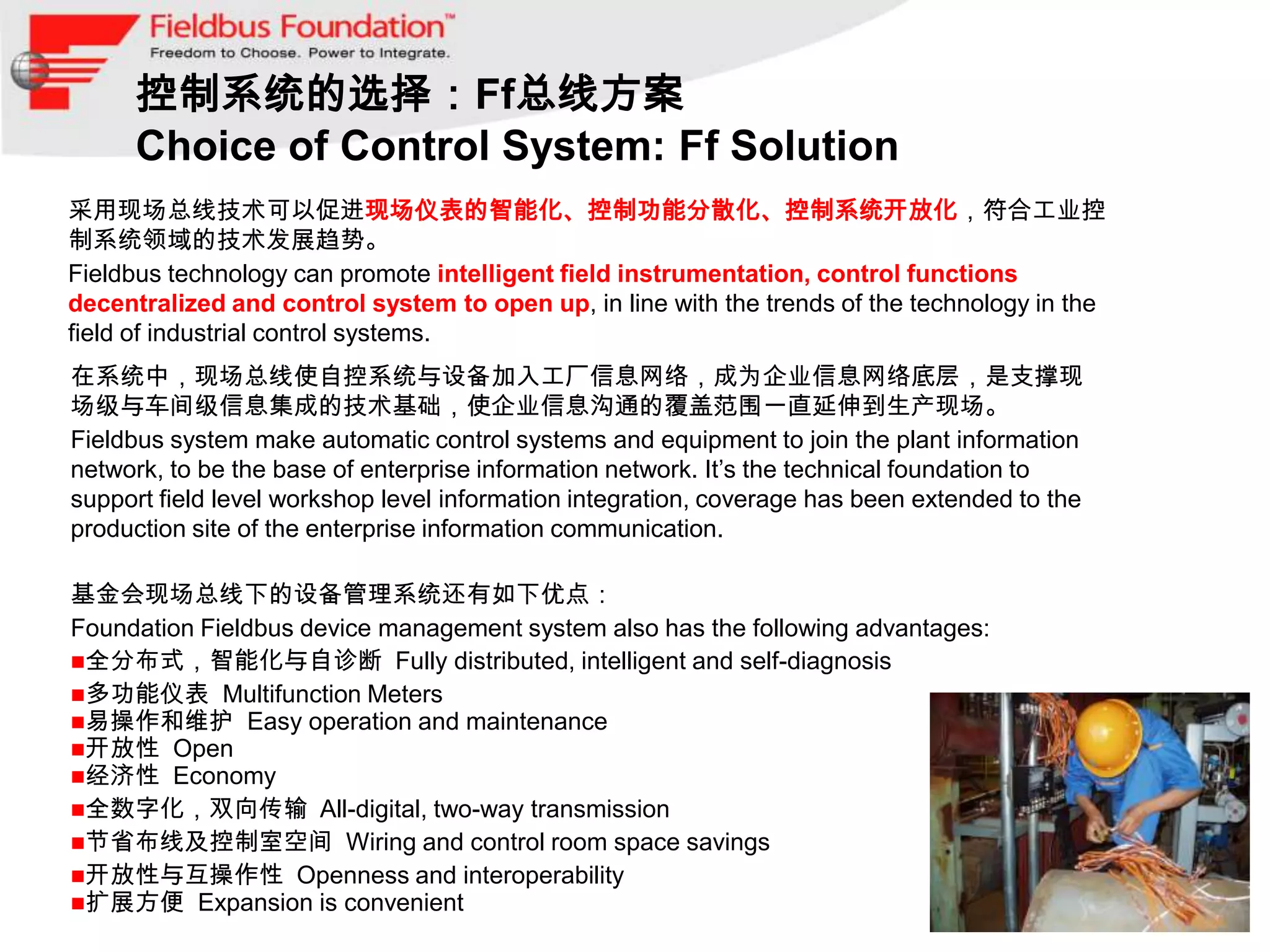 控制系统的选择：Ff总线方案
      Choice of Control System: Ff Solution
采用现场总线技术可以促进现场仪表的智能化、控制功能分散化、控制系统开放化，符合工业控
制系统领域的技术发展趋势。
Fieldbus technology can promote intelligent field instrumentation, control functions
decentralized and control system to open up, in line with the trends of the technology in the
field of industrial control systems.
在系统中，现场总线使自控系统与设备加入工厂信息网络，成为企业信息网络底层，是支撑现
场级与车间级信息集成的技术基础，使企业信息沟通的覆盖范围一直延伸到生产现场。
Fieldbus system make automatic control systems and equipment to join the plant information
network, to be the base of enterprise information network. It’s the technical foundation to
support field level workshop level information integration, coverage has been extended to the
production site of the enterprise information communication.

基金会现场总线下的设备管理系统还有如下优点：
Foundation Fieldbus device management system also has the following advantages:
全分布式，智能化与自诊断 Fully distributed, intelligent and self-diagnosis
多功能仪表 Multifunction Meters
易操作和维护 Easy operation and maintenance
开放性 Open
经济性 Economy
全数字化，双向传输 All-digital, two-way transmission
节省布线及控制室空间 Wiring and control room space savings
开放性与互操作性 Openness and interoperability
扩展方便 Expansion is convenient
 