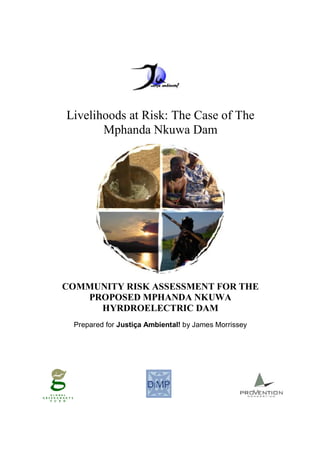 Livelihoods at Risk: The Case of The
Mphanda Nkuwa Dam
COMMUNITY RISK ASSESSMENT FOR THE
PROPOSED MPHANDA NKUWA
HYRDROELECTRIC DAM
Prepared for Justiça Ambiental! by James Morrissey
 