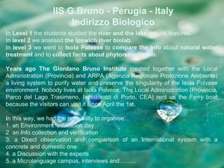 IIS G.Bruno - Perugia - Italy
                       Indirizzo Biologico
In Level 1 the students studied the river and the lake natural features.
In level 2 we analised the Ipswich river biolab.
In level 3 we went to Isola Polvese to compare the info about natural water
treatment and to collect facts about phytoremediation.

Years ago The Giordano Bruno Institute created together with the Local
Administration (Provincia) and ARPA (Agenzia Regionale Protezione Ambiente)
a living system to purify water and preserve the singularity of the Isola Polvese
environment. Nobody lives at Isola Polvese. The Local Administration (Provincia,
Parco del Lago Trasimeno, Ispettorato di Porto, CEA) rent us the Ferry boat
because the visitors can visit it since April the 1st.

In this way, we had the possibility to organise...
1. an Environment education day
2. an Info collection and verification
3. a Direct observation and comparison of an International system with a
concrete and domestic one
4. a Discussion with the experts
5. a Microlanguage campus, interviews and..........
 