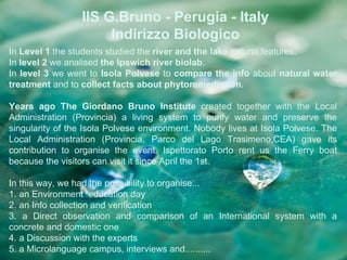 IIS G.Bruno - Perugia - Italy
                      Indirizzo Biologico
In Level 1 the students studied the river and the lake natural features.
In level 2 we analised the Ipswich river biolab.
In level 3 we went to Isola Polvese to compare the info about natural water
treatment and to collect facts about phytoremediation.

Years ago The Giordano Bruno Institute created together with the Local
Administration (Provincia) a living system to purify water and preserve the
singularity of the Isola Polvese environment. Nobody lives at Isola Polvese. The
Local Administration (Provincia, Parco del Lago Trasimeno,CEA) gave its
contribution to organise the event. Ispettorato Porto rent us the Ferry boat
because the visitors can visit it since April the 1st.

In this way, we had the possibility to organise...
1. an Environment education day
2. an Info collection and verification
3. a Direct observation and comparison of an International system with a
concrete and domestic one
4. a Discussion with the experts
5. a Microlanguage campus, interviews and..........
 