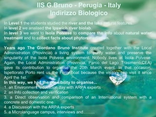 IIS G.Bruno - Perugia - Italy
                      Indirizzo Biologico
In Level 1 the students studied the river and the lake natural features.
In level 2 we analised the Ipswich river biolab.
In level 3 we went to Isola Polvese to compare the info about natural water
treatment and to collect facts about phytoremediation.

Years ago The Giordano Bruno Institute created together with the Local
Administration (Provincia) a living system to purify water and preserve the
singularity of the Isola Polvese environment. Nobody lives at Isola Polvese.
Again, the Local Administration (Provincia, Parco del Lago Trasimeno,CEA)
gave its contribution to organise the 20th March event. In that occasion,
Ispettorato Porto rent us the Ferry boat because the visitors can visit it since
April the 1st.
In this way, we had the possibility to organise...
1. an Environment education day with ARPA experts
2. an Info collection and verification
3. a Direct observation and comparison of an International system with a
concrete and domestic one
4. a Discussion with the ARPA experts
5. a Microlanguage campus, interviews and..........
 