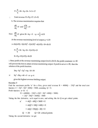 Exercise 3
Find the maximum profits ‘π’ for a firm, given total revenue R = 4000Q – 33Q2 and the total cost
function C = 2Q3– 3Q2+ 400Q + 5000, assuming Q > 0.
Profit function: π= R – C
Π = (4000Q – 33Q2)– (2Q3– 3Q2+ 400Q + 5000)
= -2Q3– 30Q2+ 3600Q – 5000
Taking the first derivative, set it equal to zero, and solving this for Q we get critical points.
Taking the second derivative we get
 