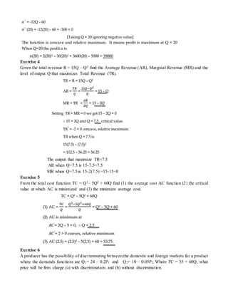 Exercise 4
Given the total revenue R = 15Q – Q2 find the Average Revenue (AR), Marginal Revenue (MR) and the
level of output Q that maximizes Total Revenue (TR).
The output that maximize TR=7.5
AR when Q=7.5 is 15-7.5=7.5
MR when Q=7.5 is 15-2(7.5) =15-15=0
Exercise 5
From the total cost function TC = Q3– 5Q2 + 60Q find (1) the average cost AC function (2) the critical
value at which AC is minimized and (3) the minimum average cost.
Exercise 6
A producer has the possibility of discriminating between the domestic and foreign markets for a product
where the demands functions are Q1= 24 – 0.2P1 and Q2= 10 – 0.05P2; Where TC = 35 + 40Q, what
price will be firm charge (a) with discrimination and (b) without discrimination.
 