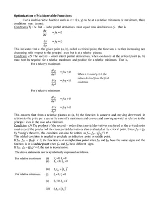 Optimization of Multivariable Functions
For a multivariable function such as z = f(x, y) to be at a relative minimum or maximum, three
conditions must be met:
Condition (1) The first – order partial derivatives must equal zero simultaneously. That is
This indicates that at the given point (a, b), called a critical point, the function is neither increasing nor
decreasing with respect to the principal axes but is at a relative plateau.
Condition (2) The second – order direct partial derivatives, when evaluated at the critical point (a, b)
must both be negative for a relative maximum and positive for a relative minimum. That is,
This ensures that from a relative plateau at (a, b) the function is concave and moving downward in
relation to the principal axes in the case of a maximum and convex and moving upward in relation to the
principal axes in the case of a minimum.
Condition (3) The product of the second – order direct partial derivatives evaluated at the critical point
must exceed the product of the cross partial derivatives also evaluated at the critical point. Since fxy = fyx
by Young’s theorem, this condition can also be written as fxx . fyy – (fxy)2> 0
This added condition is needed to preclude an inflection point or saddle point.
If fxx. fyy – (fxy)2 < 0, the function is at an inflection point when fxx and fyy have the same signs and the
function is at a saddle point when fxx and fyy have different signs.
If fxx . fyy – (fxy)2 = 0, the test is inconclusive.
 