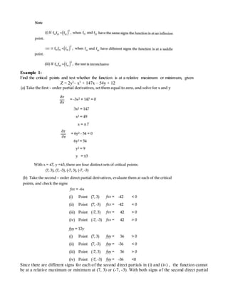 Example 1:
Find the critical points and test whether the function is at a relative maximum or minimum, given
Z = 2y3– x3 + 147x – 54y + 12
Since there are different signs for each of the second direct partials in (i) and (iv) , the function cannot
be at a relative maximum or minimum at (7, 3) or (-7, -3). With both signs of the second direct partial
 