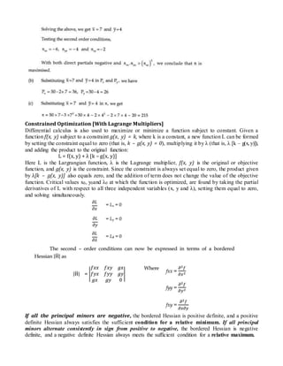 Constrained Optimization [With Lagrange Multipliers]
Differential calculus is also used to maximize or minimize a function subject to constant. Given a
function f(x, y) subject to a constraint g(x, y) = k, where k is a constant, a new function L can be formed
by setting the constraint equal to zero (that is, k – g(x, y) = 0), multiplying it by λ (that is, λ [k – g(x, y)]),
and adding the product to the original function:
L = f(x, y) + λ [k – g(x, y)]
Here L is the Largrangian function, λ is the Lagrange multiplier, f(x, y) is the original or objective
function, and g(x, y) is the constraint. Since the constraint is always set equal to zero, the product given
by λ[k – g(x, y)] also equals zero, and the addition of term does not change the value of the objective
function. Critical values x0, y0and λ0 at which the function is optimized, are found by taking the partial
derivatives of L with respect to all three independent variables (x, y and λ), setting them equal to zero,
and solving simultaneously.
If all the principal minors are negative, the bordered Hessian is positive definite, and a positive
definite Hessian always satisfies the sufficient condition for a relative minimum. If all principal
minors alternate consistently in sign from positive to negative, the bordered Hessian is negative
definite, and a negative definite Hessian always meets the sufficient condition for a relative maximum.
 