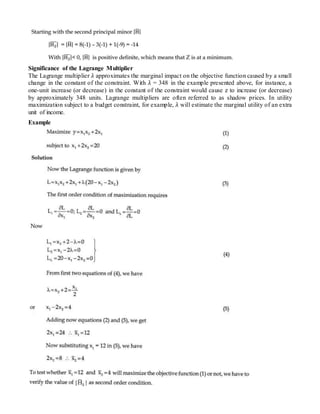 Significance of the Lagrange Multiplier
The Lagrange multiplier λ approximates the marginal impact on the objective function caused by a small
change in the constant of the constraint. With λ = 348 in the example presented above, for instance, a
one-unit increase (or decrease) in the constant of the constraint would cause z to increase (or decrease)
by approximately 348 units. Lagrange multipliers are often referred to as shadow prices. In utility
maximization subject to a budget constraint, for example, λ will estimate the marginal utility of an extra
unit of income.
Example
 