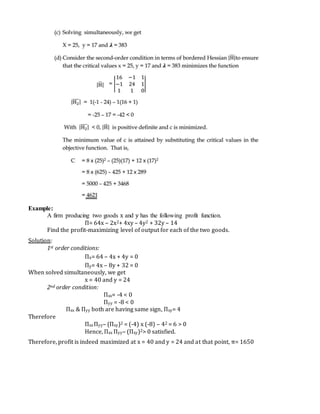 Example:
A firm producing two goods x and y has the following profit function.
Π= 64x – 2x2+ 4xy – 4y2 + 32y – 14
Find the profit-maximizing level of output for each of the two goods.
Solution:
1st order conditions:
Πx= 64 – 4x + 4y = 0
Πy= 4x – 8y + 32 = 0
When solved simultaneously, we get
x = 40 and y = 24
2nd order condition:
Πxx= -4 < 0
Πyy = -8 < 0
Πxx & Πyy both are having same sign, Πxy= 4
Therefore
Πxx Πyy– (Πxy)2 = (-4) x (-8) – 42 = 6 > 0
Hence, Πxx Πyy– (Πxy)2> 0 satisfied.
Therefore, profit is indeed maximized at x = 40 and y = 24 and at that point, π= 1650
 