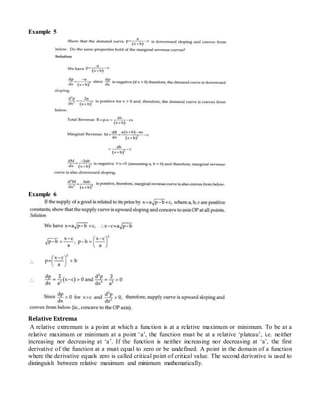 Example 5
Example 6
Relative Extrema
A relative extremum is a point at which a function is at a relative maximum or minimum. To be at a
relative maximum or minimum at a point ‘a’, the function must be at a relative ‘plateau’, i.e. neither
increasing nor decreasing at ‘a’. If the function is neither increasing nor decreasing at ‘a’, the first
derivative of the function at a must equal to zero or be undefined. A point in the domain of a function
where the derivative equals zero is called critical point of critical value. The second derivative is used to
distinguish between relative maximum and minimum mathematically.
 