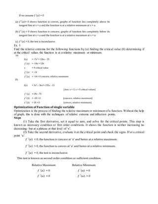 Ex. 1
Find the relative extrema for the following functions by (a) finding the critical value (b) determining if
at the critical values the function is at a relative maximum or minimum.
Optimization of Function of single variable
Optimization is the process of finding the relative maximum or minimum of a function. Without the help
of graph, this is done with the techniques of relative extrema and inflection points.
Steps
(1) Take the first derivative, set it equal to zero, and solve for the critical points. This step is
known as necessary condition or first order conditions. It shows the function is neither increasing no
decreasing; but at a plateau at that level of ‘x’.
(2) Take the second derivative, evaluate it at the critical point and check the signs. If at a critical
point ‘a’.
 