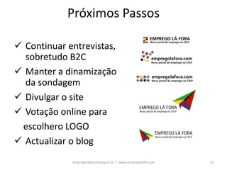 Próximos Passos

 Continuar entrevistas,
  sobretudo B2C
 Manter a dinamização
  da sondagem
 Divulgar o site
 Votação online para
 escolhero LOGO
 Actualizar o blog
             empregolafora.blogspot.pt / www.empregolafora.pt   15
 
