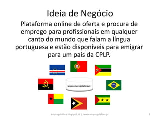Ideia de Negócio
 Plataforma online de oferta e procura de
 emprego para profissionais em qualquer
    canto do mundo que falam a língua
portuguesa e estão disponíveis para emigrar
           para um país da CPLP.



                         www.empregolafora.pt




            empregolafora.blogspot.pt / www.empregolafora.pt   3
 