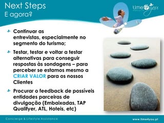 Next Steps
E agora?

  Continuar as
  entrevistas, especialmente no
  segmento do turismo;
  Testar, testar e voltar a testar
  alternativas para conseguir
  respostas às sondagens – para
  perceber se estamos mesmo a
  CRIAR VALOR para os nossos
  Clientes
  Procurar o feedback de possíveis
  entidades parceiras de
  divulgação (Embaixadas, TAP
  Qualifyer, ATL, Hoteis, etc)
 
