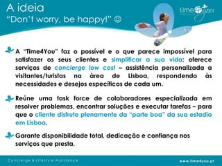 A ideia
“Don’t worry, be happy!” 


  A “Time4You” faz o possível e o que parece impossível para
  satisfazer os seus clientes e simplificar a sua vida: oferece
  serviços de concierge low cost – assistência personalizada a
  visitantes/turistas na àrea de Lisboa, respondendo às
  necessidades e desejos específicos de cada um.

  Reúne uma task force de colaboradores especializada em
  resolver problemas, encontrar soluções e executar tarefas – para
  que o cliente disfrute plenamente da “parte boa” da sua estadia
  em Lisboa.

  Garante disponibilidade total, dedicação e confiança nos
  serviços que presta.
 