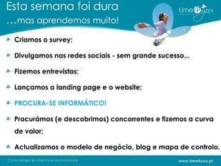 Esta semana foi dura
…mas aprendemos muito!
 Criamos o survey;

 Divulgamos nas redes sociais - sem grande sucesso...

 Fizemos entrevistas;

 Lançamos a landing page e o website;

 PROCURA-SE INFORMÁTICO!

 Procurámos (e descobrimos) concorrentes e fizemos a curva
 de valor;

 Actualizamos o modelo de negócio, blog e mapa de controlo.
 