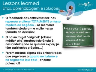 Lessons learned
Erros, aprendizagem e soluções

 O feedback das entrevistas fez-nos
 repensar e alterar TOTALMENTE o nosso
 modelo de negócio – os mentores
 também ajudaram e muito nessa
 tomada de decisão!
 O nosso target “original” (classe
 média/ alta) mostrou relutância à
 nossa ideia (não se querem expor/ já
 têm assistentes próprios…)
 Foram mesmo alguns dos entrevistados
 que sugeriram a aposta no turismo e
 no segmento low cost – enorme
 potencial!
 