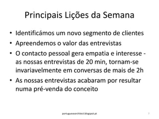 Principais Lições da Semana
• Identificámos um novo segmento de clientes
• Apreendemos o valor das entrevistas
• O contacto pessoal gera empatia e interesse -
  as nossas entrevistas de 20 min, tornam-se
  invariavelmente em conversas de mais de 2h
• As nossas entrevistas acabaram por resultar
  numa pré-venda do conceito


                  portuguesearchitect.blogspot.pt   7
 