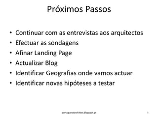 Próximos Passos

•   Continuar com as entrevistas aos arquitectos
•   Efectuar as sondagens
•   Afinar Landing Page
•   Actualizar Blog
•   Identificar Geografias onde vamos actuar
•   Identificar novas hipóteses a testar



                   portuguesearchitect.blogspot.pt   8
 