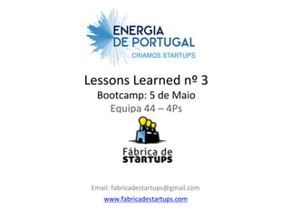 Lessons	
  Learned	
  nº	
  3	
  
   Bootcamp:	
  5	
  de	
  Maio	
  
     Equipa	
  44	
  –	
  4Ps	
  
                   	
  
                    	
  


 Email:	
  fabricadestartups@gmail.com	
  
     www.fabricadestartups.com	
  
 
