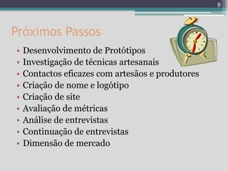 9




Próximos Passos
•   Desenvolvimento de Protótipos
•   Investigação de técnicas artesanais
•   Contactos eficazes com artesãos e produtores
•   Criação de nome e logótipo
•   Criação de site
•   Avaliação de métricas
•   Análise de entrevistas
•   Continuação de entrevistas
•   Dimensão de mercado
 