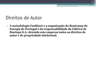1




Direitos de Autor
• A metodologia FastStart e a organização do Bootcamp do
  Energia de Portugal é da responsabilidade da Fábrica de
  Startups S.A. detendo esta empresa todos os direitos de
  autor e de propriedade intelectual.
 