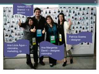 3
        Nelson Dinis
        Branco – o
        técnico




                                           Patrícia Soares
                                           – designer

Ana Lúcia Água –
visionária,            Ana Margarida
marketing, rp          David – designer,
                       visionária
 