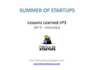 SUMMER OF STARTUPS

  Lessons Learned nº3
       (Nº 5 – interns4u)




   Email: fabricadestartups@gmail.com
      www.fabricadestartups.com
 