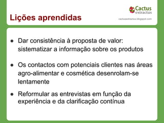 Lições aprendidas                   cactusextractus.blogspot.com




● Dar consistência à proposta de valor:
  sistematizar a informação sobre os produtos

● Os contactos com potenciais clientes nas áreas
  agro-alimentar e cosmética desenrolam-se
  lentamente
● Reformular as entrevistas em função da
  experiência e da clarificação contínua
 