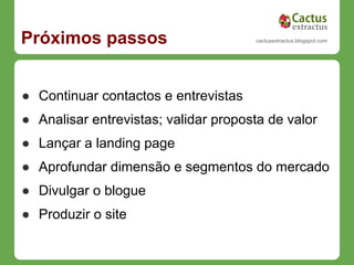 Próximos passos                       cactusextractus.blogspot.com




● Continuar contactos e entrevistas
● Analisar entrevistas; validar proposta de valor
● Lançar a landing page
● Aprofundar dimensão e segmentos do mercado
● Divulgar o blogue
● Produzir o site
 
