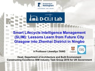 Smart Lifecycle Intelligence Management
(SLIM): Lessons Learn from Future City
Glasgow into Zhenhai District in Ningbo
Ir Professor Llewellyn TANG
Head, Department of Architecture and Built Environment
Constructing Excellence BIM Industry Task Group 2016 for UK Government
 