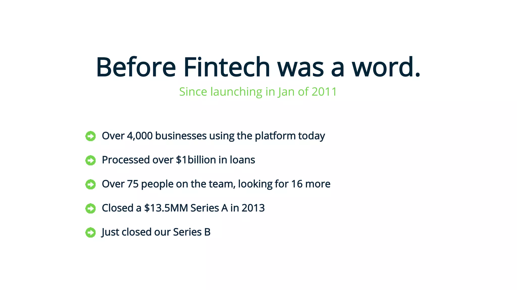 Before Fintech was a word.
Over 4,000 businesses using the platform today
Processed over $1billion in loans
Over 75 people on the team, looking for 16 more
Closed a $13.5MM Series A in 2013
Just closed our Series B
1
Since launching in Jan of 2011