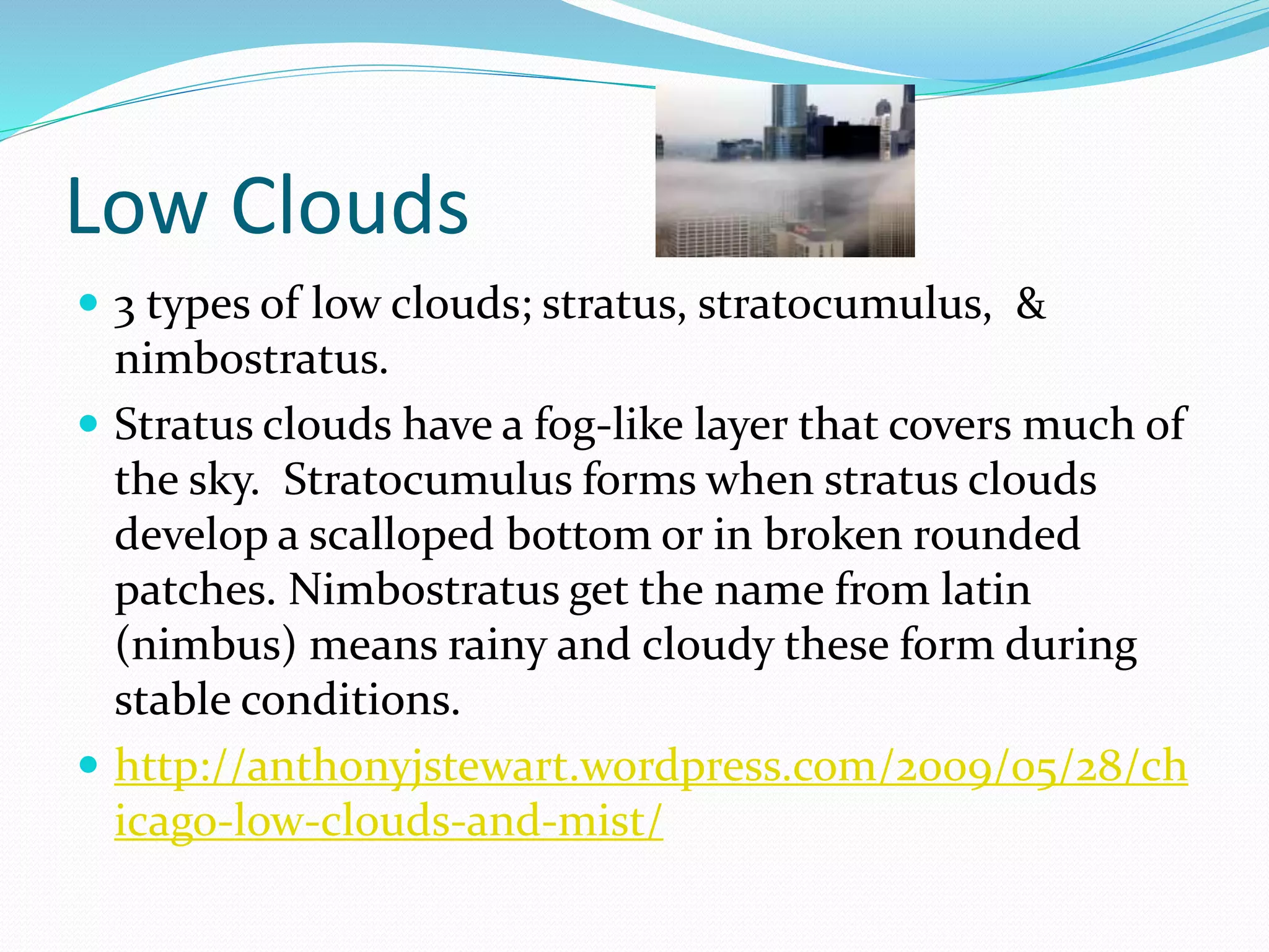 Low Clouds
 3 types of low clouds; stratus, stratocumulus, &
nimbostratus.
 Stratus clouds have a fog-like layer that covers much of
the sky. Stratocumulus forms when stratus clouds
develop a scalloped bottom or in broken rounded
patches. Nimbostratus get the name from latin
(nimbus) means rainy and cloudy these form during
stable conditions.
 http://anthonyjstewart.wordpress.com/2009/05/28/ch
icago-low-clouds-and-mist/
 